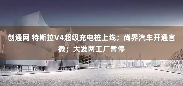 创通网 特斯拉V4超级充电桩上线；尚界汽车开通官微；大发两工厂暂停