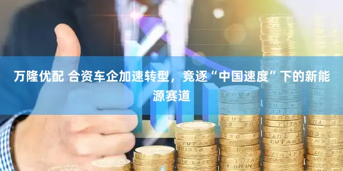 万隆优配 合资车企加速转型，竞逐“中国速度”下的新能源赛道