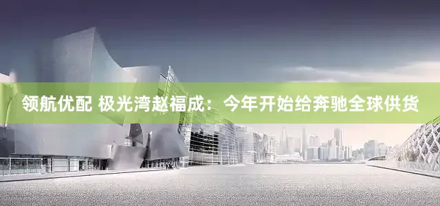 领航优配 极光湾赵福成：今年开始给奔驰全球供货