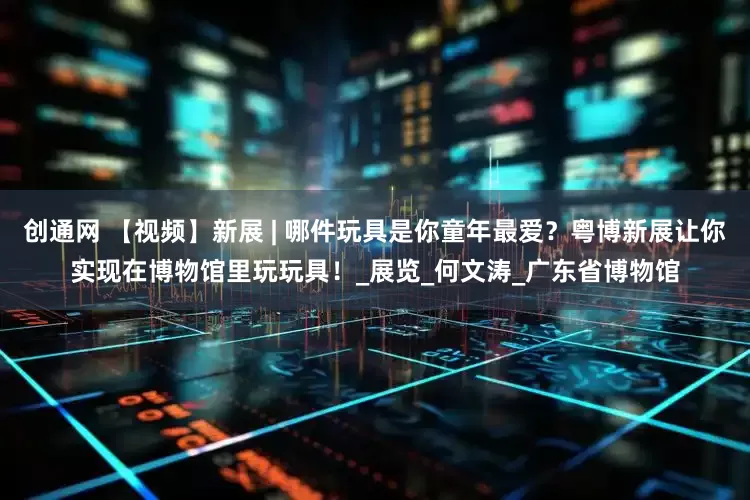 创通网 【视频】新展 | 哪件玩具是你童年最爱？粤博新展让你实现在博物馆里玩玩具！_展览_何文涛_广东省博物馆