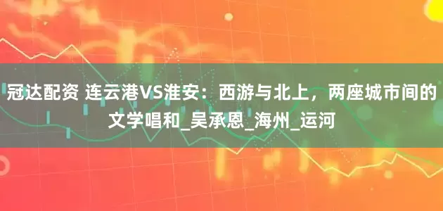 冠达配资 连云港VS淮安：西游与北上，两座城市间的文学唱和_吴承恩_海州_运河