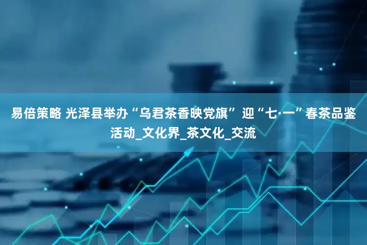 易倍策略 光泽县举办“乌君茶香映党旗” 迎“七·一”春茶品鉴活动_文化界_茶文化_交流