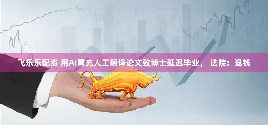 飞乐乐配资 用AI冒充人工翻译论文致博士延迟毕业， 法院：退钱