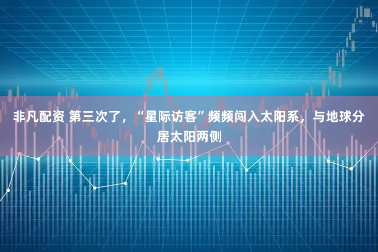 非凡配资 第三次了，“星际访客”频频闯入太阳系，与地球分居太阳两侧