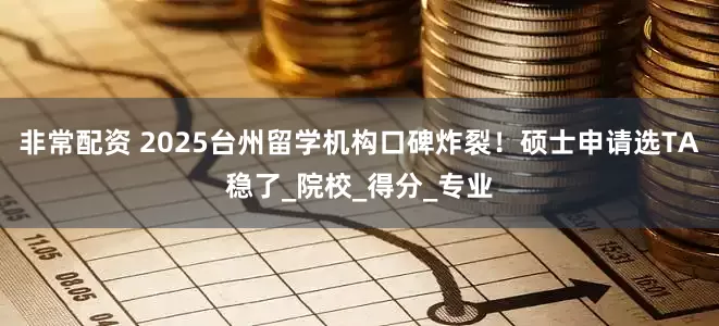 非常配资 2025台州留学机构口碑炸裂！硕士申请选TA稳了_院校_得分_专业
