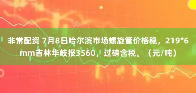 非常配资 7月8日哈尔滨市场螺旋管价格稳，219*6mm吉林华岐报3560，过磅含税。（元/吨）