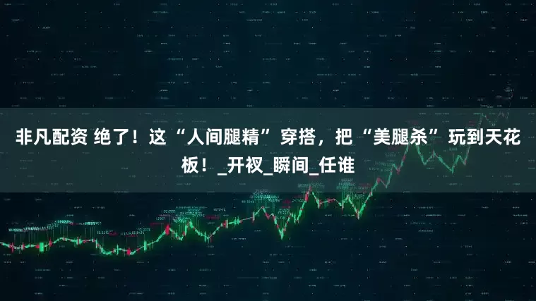 非凡配资 绝了！这 “人间腿精” 穿搭，把 “美腿杀” 玩到天花板！_开衩_瞬间_任谁