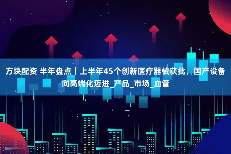 方块配资 半年盘点｜上半年45个创新医疗器械获批，国产设备向高端化迈进_产品_市场_血管