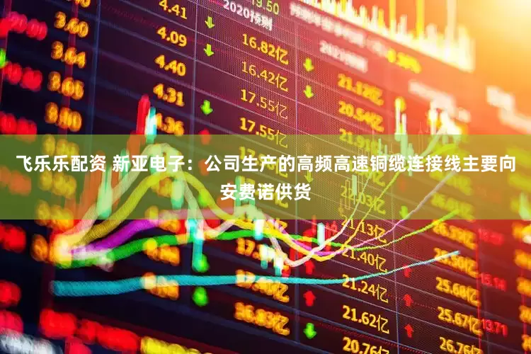 飞乐乐配资 新亚电子：公司生产的高频高速铜缆连接线主要向安费诺供货