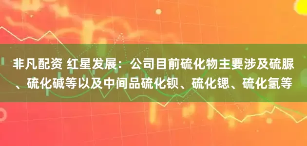 非凡配资 红星发展：公司目前硫化物主要涉及硫脲、硫化碱等以及中间品硫化钡、硫化锶、硫化氢等