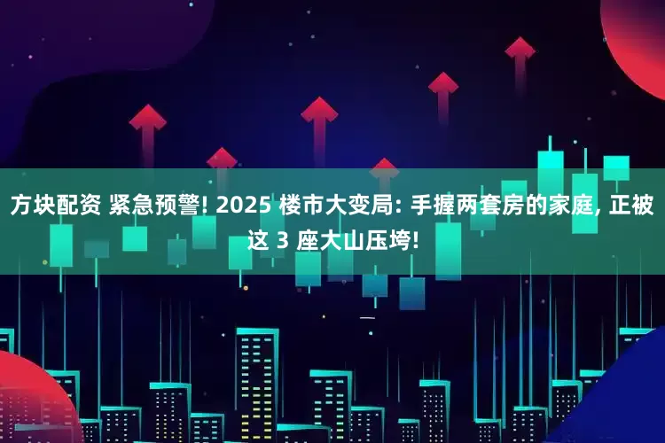 方块配资 紧急预警! 2025 楼市大变局: 手握两套房的家庭, 正被这 3 座大山压垮!