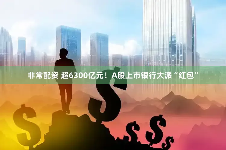非常配资 超6300亿元！A股上市银行大派“红包”