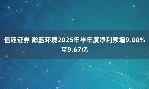 信钰证券 瀚蓝环境2025年半年度净利预增9.00%至9.67亿