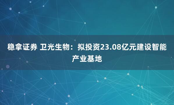 稳拿证券 卫光生物：拟投资23.08亿元建设智能产业基地