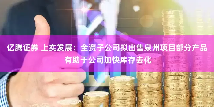 亿腾证券 上实发展：全资子公司拟出售泉州项目部分产品 有助于公司加快库存去化