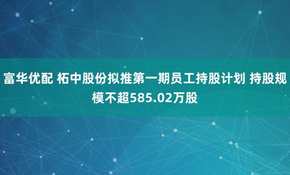富华优配 柘中股份拟推第一期员工持股计划 持股规模不超585.02万股