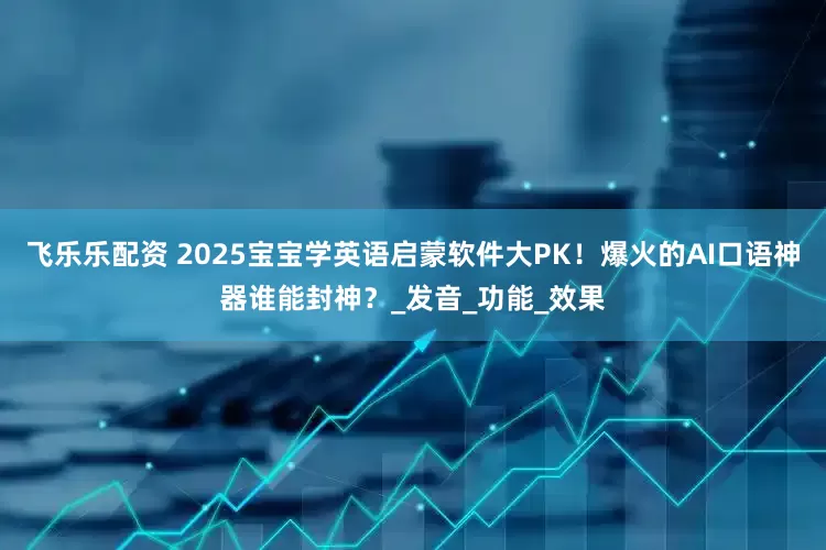 飞乐乐配资 2025宝宝学英语启蒙软件大PK！爆火的AI口语神器谁能封神？_发音_功能_效果