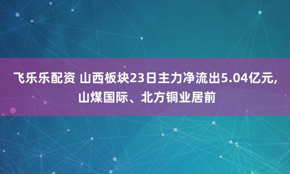 飞乐乐配资 山西板块23日主力净流出5.04亿元, 山煤国际、北方铜业居前