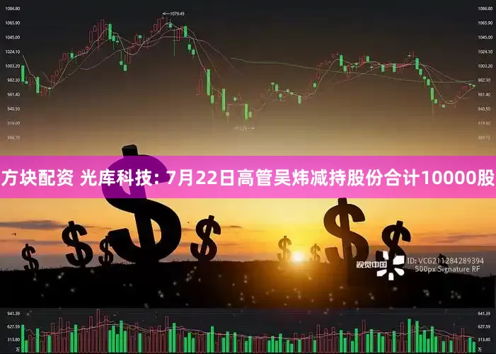 方块配资 光库科技: 7月22日高管吴炜减持股份合计10000股