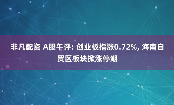 非凡配资 A股午评: 创业板指涨0.72%, 海南自贸区板块掀涨停潮