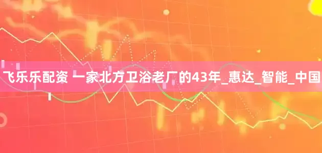 飞乐乐配资 一家北方卫浴老厂的43年_惠达_智能_中国