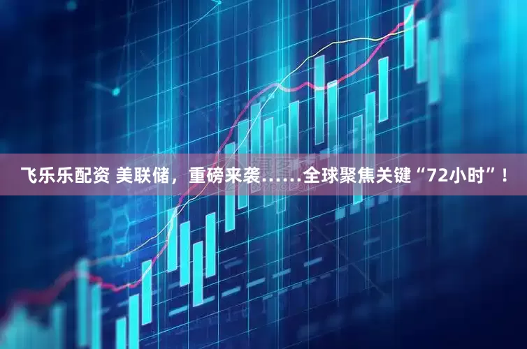 飞乐乐配资 美联储，重磅来袭……全球聚焦关键“72小时”！