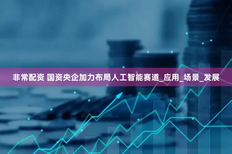 非常配资 国资央企加力布局人工智能赛道_应用_场景_发展