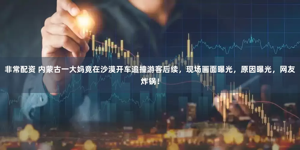非常配资 内蒙古一大妈竟在沙漠开车追撞游客后续，现场画面曝光，原因曝光，网友炸锅！