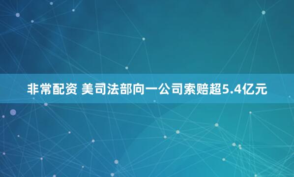 非常配资 美司法部向一公司索赔超5.4亿元