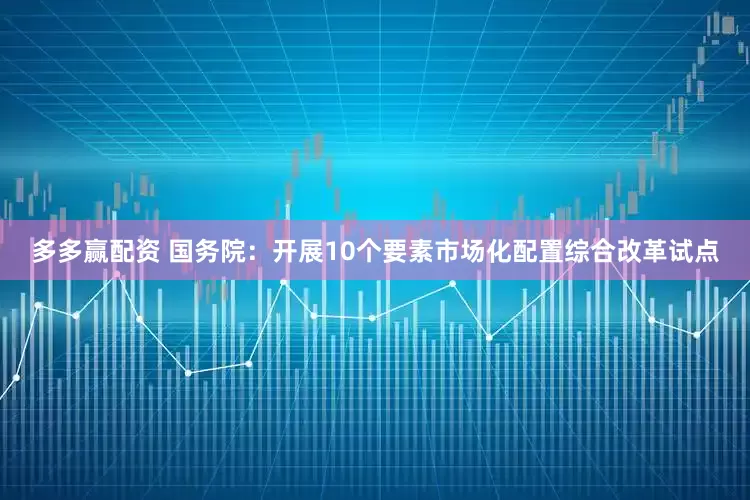 多多赢配资 国务院：开展10个要素市场化配置综合改革试点