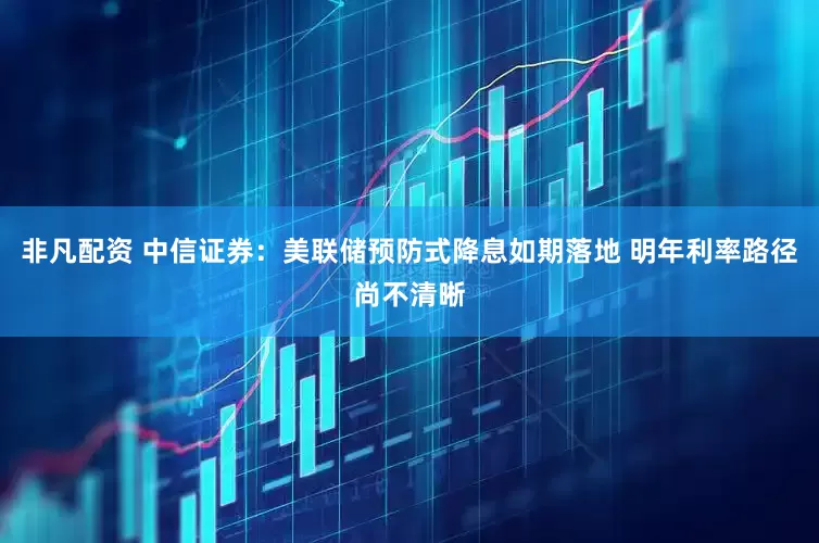 非凡配资 中信证券：美联储预防式降息如期落地 明年利率路径尚不清晰