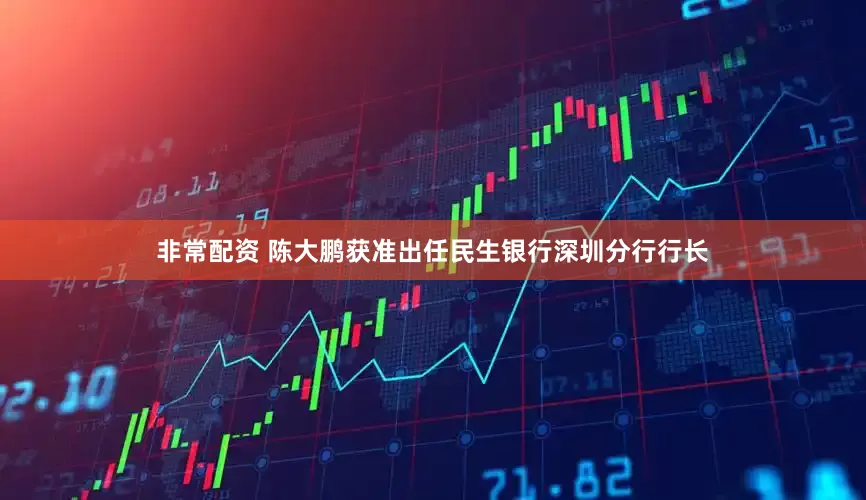 非常配资 陈大鹏获准出任民生银行深圳分行行长