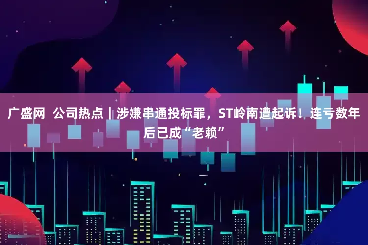 广盛网  公司热点｜涉嫌串通投标罪，ST岭南遭起诉！连亏数年后已成“老赖”