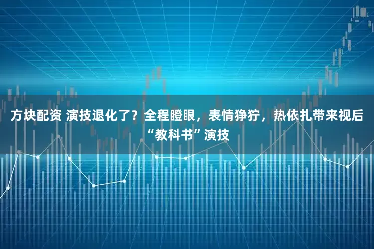 方块配资 演技退化了？全程瞪眼，表情狰狞，热依扎带来视后“教科书”演技