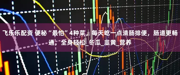 飞乐乐配资 便秘“最怕”4种菜，每天吃一点清肠排便，肠道更畅通，全身轻松_冬瓜_韭黄_营养