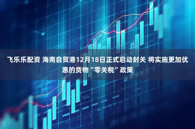 飞乐乐配资 海南自贸港12月18日正式启动封关 将实施更加优惠的货物“零关税”政策