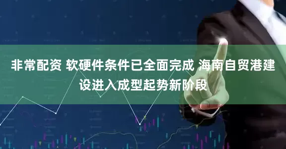 非常配资 软硬件条件已全面完成 海南自贸港建设进入成型起势新阶段