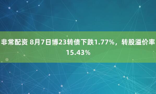 非常配资 8月7日博23转债下跌1.77%，转股溢价率15.43%