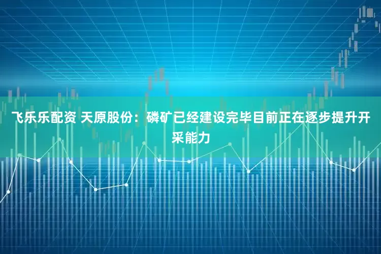 飞乐乐配资 天原股份：磷矿已经建设完毕目前正在逐步提升开采能力