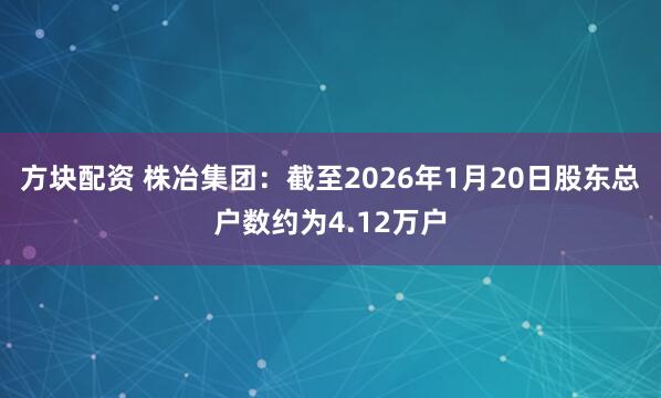 方块配资 株冶集团：截至2026年1月20日股东总户数约为4.12万户